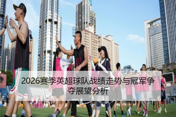 2026赛季英超球队战绩走势与冠军争夺展望分析